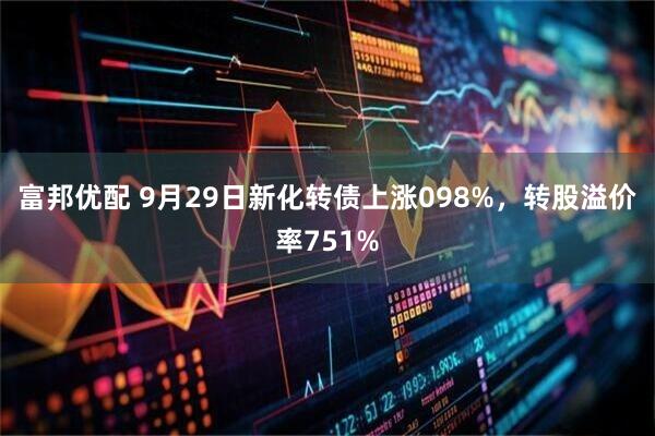 富邦优配 9月29日新化转债上涨098%，转股溢价率751%