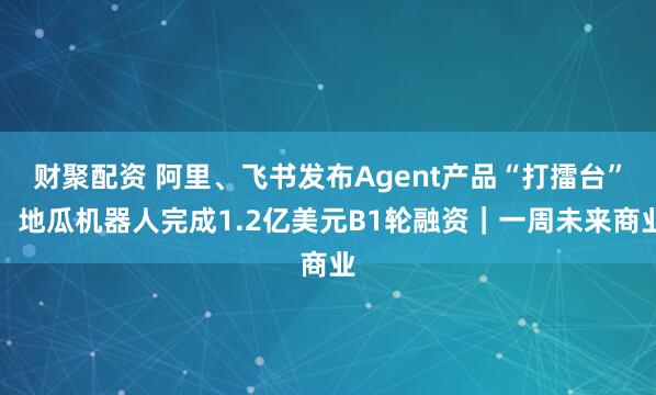 财聚配资 阿里、飞书发布Agent产品“打擂台”；地瓜机器人完成1.2亿美元B1轮融资｜一周未来商业