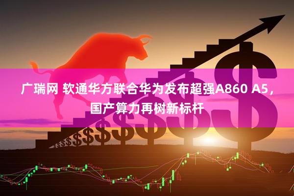 广瑞网 软通华方联合华为发布超强A860 A5，国产算力再树新标杆
