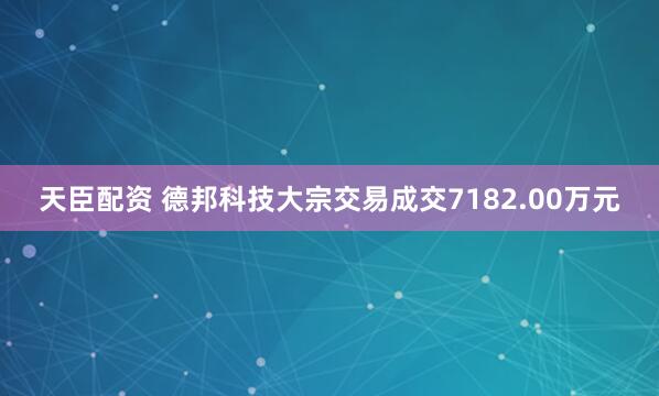 天臣配资 德邦科技大宗交易成交7182.00万元