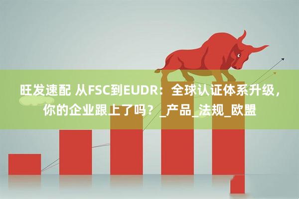 旺发速配 从FSC到EUDR：全球认证体系升级，你的企业跟上了吗？_产品_法规_欧盟