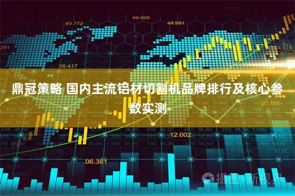 鼎冠策略 国内主流铝材切割机品牌排行及核心参数实测