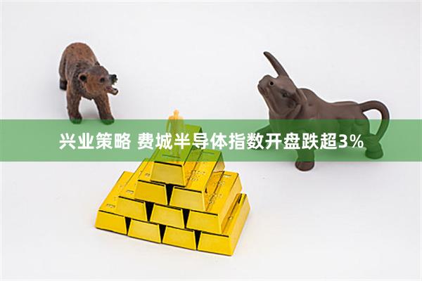 兴业策略 费城半导体指数开盘跌超3%