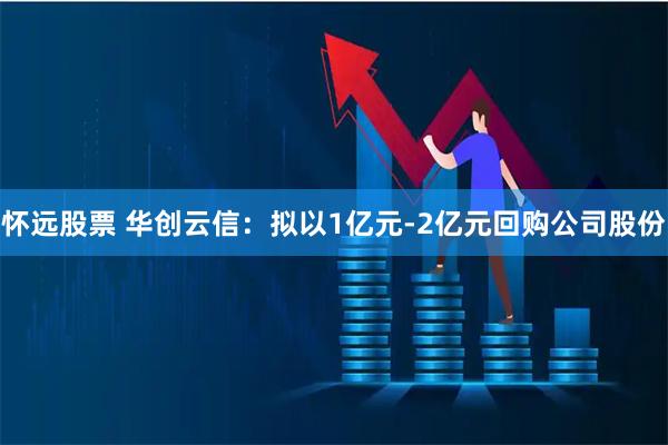 怀远股票 华创云信：拟以1亿元-2亿元回购公司股份