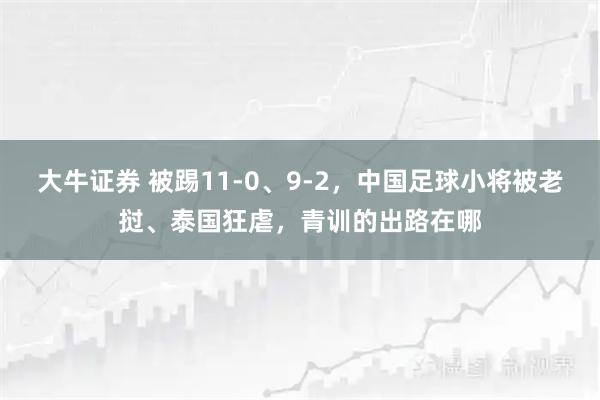 大牛证券 被踢11-0、9-2，中国足球小将被老挝、泰国狂虐，青训的出路在哪