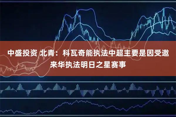 中盛投资 北青：科瓦奇能执法中超主要是因受邀来华执法明日之星赛事